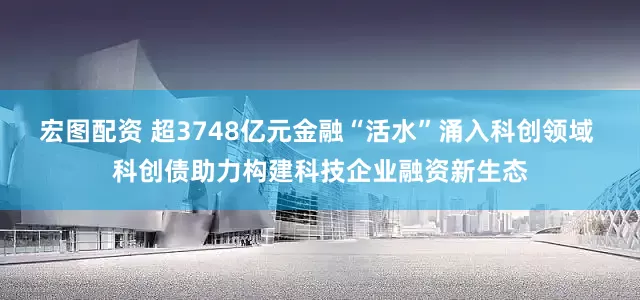 宏图配资 超3748亿元金融“活水”涌入科创领域 科创债助力构建科技企业融资新生态