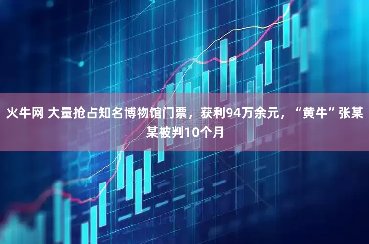 火牛网 大量抢占知名博物馆门票，获利94万余元，“黄牛”张某某被判10个月