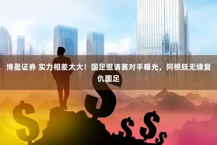 博盈证券 实力相差太大！国足邀请赛对手曝光，阿根廷无缘复仇国足