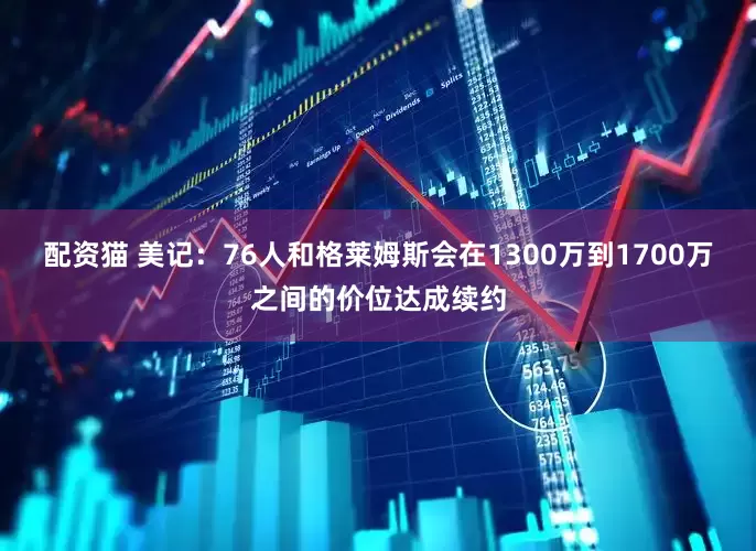 配资猫 美记：76人和格莱姆斯会在1300万到1700万之间的价位达成续约