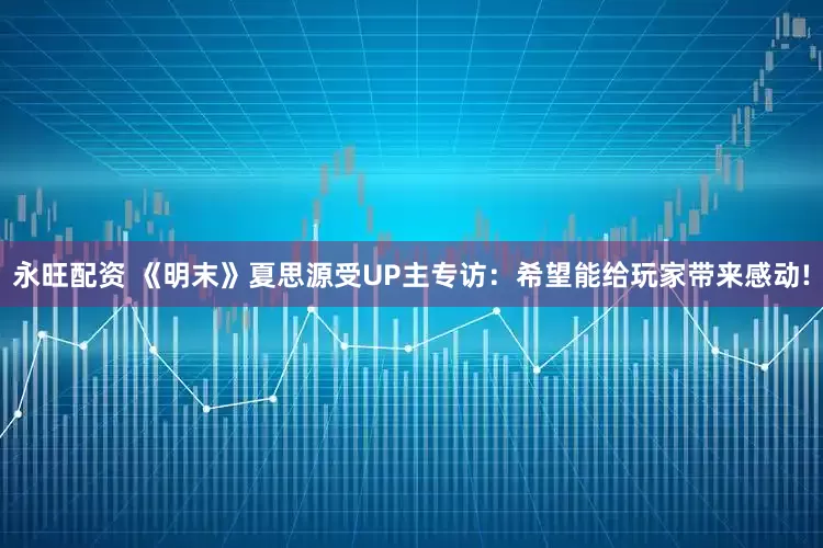 永旺配资 《明末》夏思源受UP主专访：希望能给玩家带来感动!