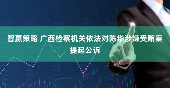 智赢策略 广西检察机关依法对陈华涉嫌受贿案提起公诉