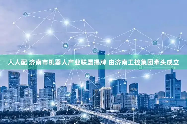 人人配 济南市机器人产业联盟揭牌 由济南工控集团牵头成立
