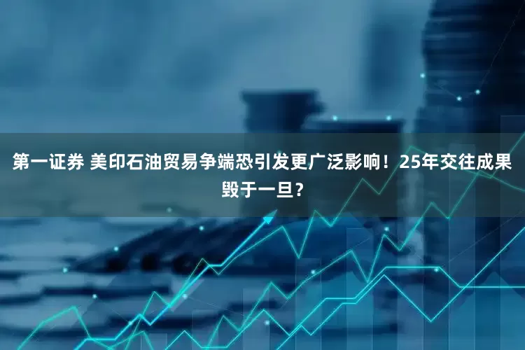 第一证券 美印石油贸易争端恐引发更广泛影响！25年交往成果毁于一旦？