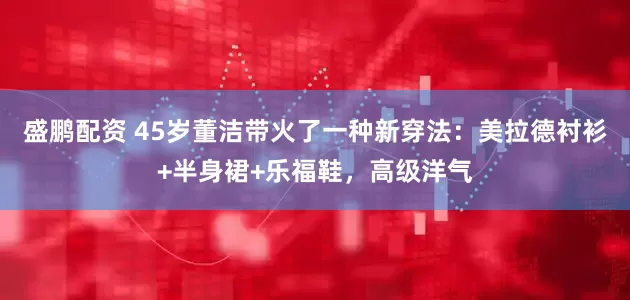 盛鹏配资 45岁董洁带火了一种新穿法：美拉德衬衫+半身裙+乐福鞋，高级洋气