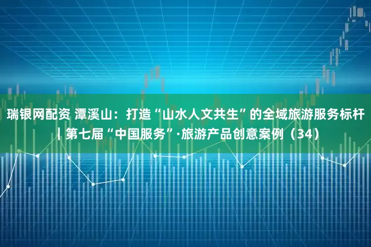 瑞银网配资 潭溪山：打造“山水人文共生”的全域旅游服务标杆｜第七届“中国服务”·旅游产品创意案例（34）