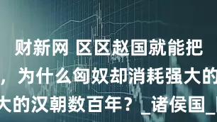 财新网 区区赵国就能把匈奴打趴下，为什么匈奴却消耗强大的汉朝数百年？_诸侯国_国家_战斗