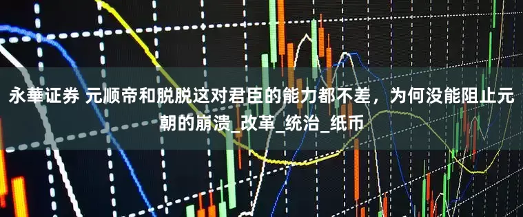 永華证券 元顺帝和脱脱这对君臣的能力都不差，为何没能阻止元朝的崩溃_改革_统治_纸币
