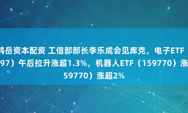 鸿岳资本配资 工信部部长李乐成会见库克，电子ETF（159997）午后拉升涨超1.3%，机器人ETF（159770）涨超2%