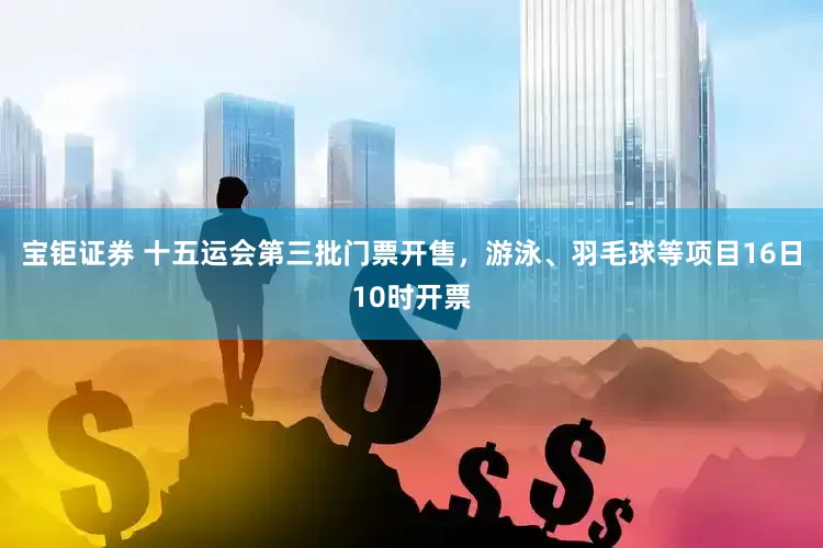 宝钜证券 十五运会第三批门票开售，游泳、羽毛球等项目16日10时开票