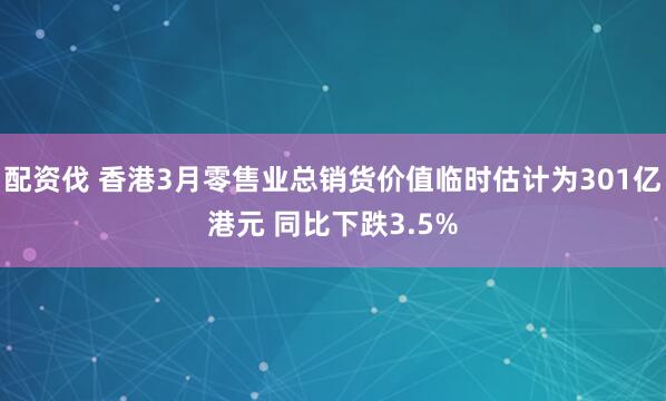 配资伐 香港3月零售业总销货价值临时估计为301亿港元 同比下跌3.5%