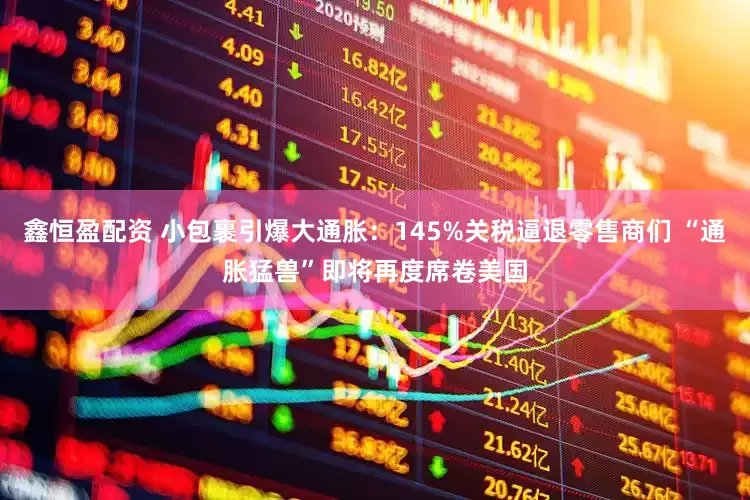 鑫恒盈配资 小包裹引爆大通胀：145%关税逼退零售商们 “通胀猛兽”即将再度席卷美国