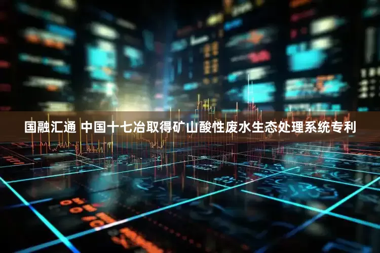 国融汇通 中国十七冶取得矿山酸性废水生态处理系统专利