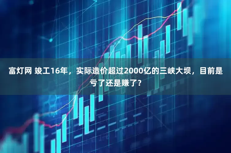 富灯网 竣工16年，实际造价超过2000亿的三峡大坝，目前是亏了还是赚了？