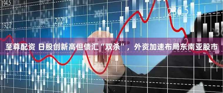 至尊配资 日股创新高但债汇“双杀”，外资加速布局东南亚股市