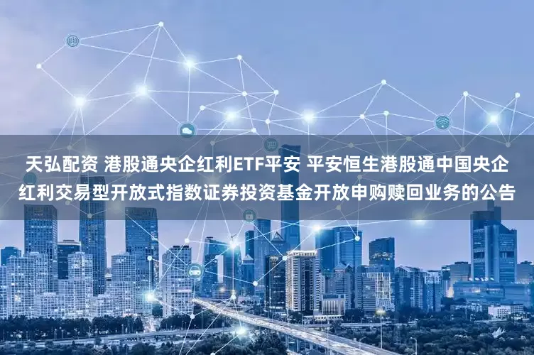 天弘配资 港股通央企红利ETF平安 平安恒生港股通中国央企红利交易型开放式指数证券投资基金开放申购赎回业务的公告
