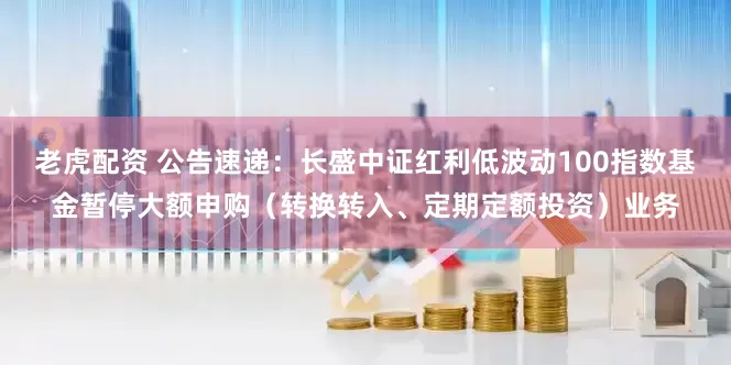 老虎配资 公告速递：长盛中证红利低波动100指数基金暂停大额申购（转换转入、定期定额投资）业务