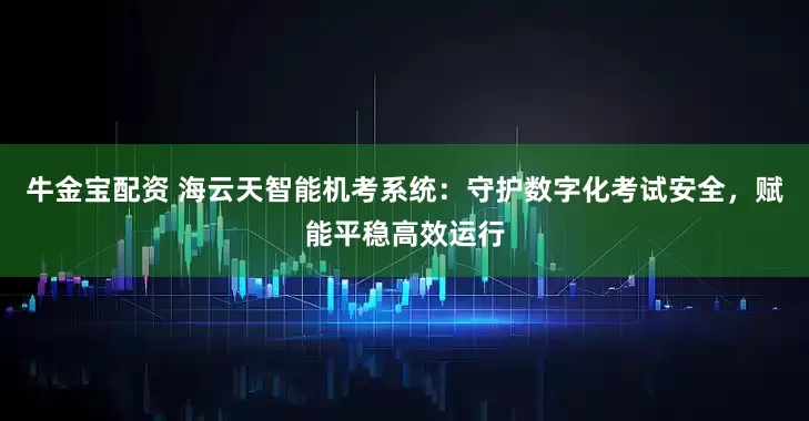 牛金宝配资 海云天智能机考系统：守护数字化考试安全，赋能平稳高效运行
