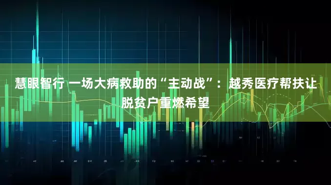 慧眼智行 一场大病救助的“主动战”：越秀医疗帮扶让脱贫户重燃希望
